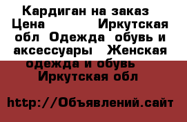 Кардиган на заказ › Цена ­ 1 300 - Иркутская обл. Одежда, обувь и аксессуары » Женская одежда и обувь   . Иркутская обл.